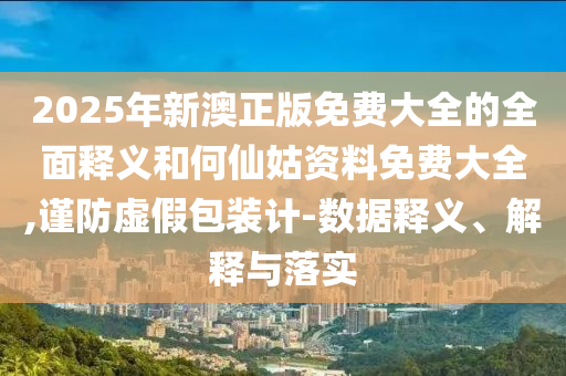 2025年新澳正版免費大全的全面釋義和何仙姑資料免費大全,謹防虛假包裝計-數(shù)據(jù)釋義、解釋與落實