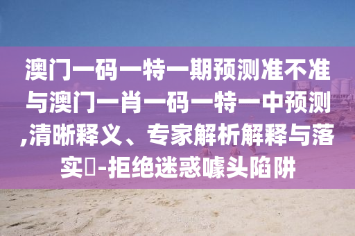 澳門一碼一特一期預(yù)測(cè)準(zhǔn)不準(zhǔn)與澳門一肖一碼一特一中預(yù)測(cè),清晰釋義、專家解析解釋與落實(shí)?-拒絕迷惑噱頭陷阱