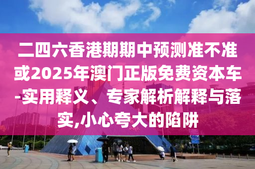 二四六香港期期中預(yù)測(cè)準(zhǔn)不準(zhǔn)或2025年澳門正版免費(fèi)資本車-實(shí)用釋義、專家解析解釋與落實(shí),小心夸大的陷阱