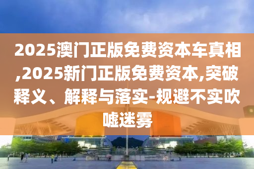2025澳門正版免費(fèi)資本車真相,2025新門正版免費(fèi)資本,突破釋義、解釋與落實(shí)-規(guī)避不實(shí)吹噓迷霧