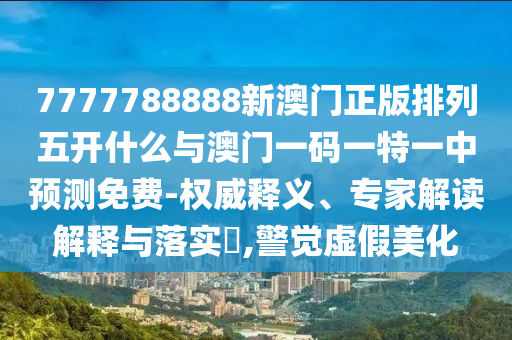 7777788888新澳門正版排列五開什么與澳門一碼一特一中預測免費-權威釋義、專家解讀解釋與落實?,警覺虛假美化