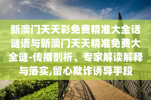 新澳門天天彩免費精準(zhǔn)大全話謎語與新澳門天天精準(zhǔn)免費大全謎-傳播剖析、專家解讀解釋與落實,留心欺詐誘導(dǎo)手段