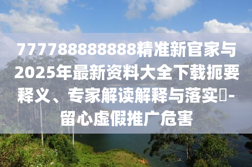 777788888888精準(zhǔn)新官家與2025年最新資料大全下載扼要釋義、專家解讀解釋與落實?-留心虛假推廣危害