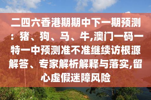 二四六香港期期中下一期預(yù)測：豬、狗、馬、牛,澳門一碼一特一中預(yù)測準(zhǔn)不準(zhǔn)繼續(xù)訪根源解答、專家解析解釋與落實(shí),留心虛假迷障風(fēng)險(xiǎn)
