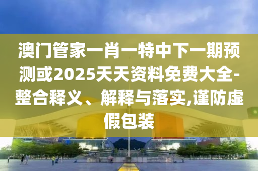 澳門管家一肖一特中下一期預(yù)測或2025天天資料免費大全-整合釋義、解釋與落實,謹防虛假包裝