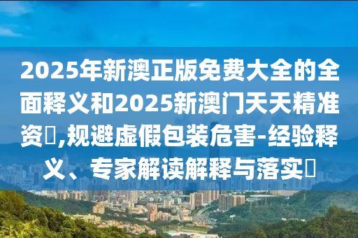2025年新澳正版免費(fèi)大全的全面釋義和2025新澳門(mén)天天精準(zhǔn)資枓,規(guī)避虛假包裝危害-經(jīng)驗(yàn)釋義、專家解讀解釋與落實(shí)?