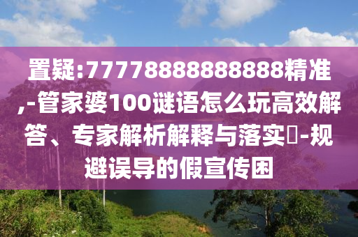 置疑:77778888888888精準(zhǔn),-管家婆100謎語怎么玩高效解答、專家解析解釋與落實?-規(guī)避誤導(dǎo)的假宣傳困