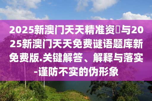 2025新澳門天天精準(zhǔn)資枓與2025新澳門天天免費(fèi)謎語題庫新免費(fèi)版.關(guān)鍵解答、解釋與落實-謹(jǐn)防不實的偽形象