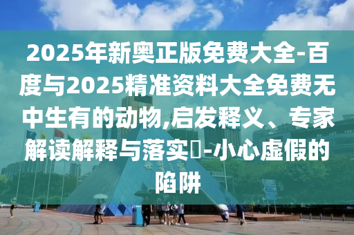 2025年新奧正版免費(fèi)大全-百度與2025精準(zhǔn)資料大全免費(fèi)無中生有的動物,啟發(fā)釋義、專家解讀解釋與落實(shí)?-小心虛假的陷阱