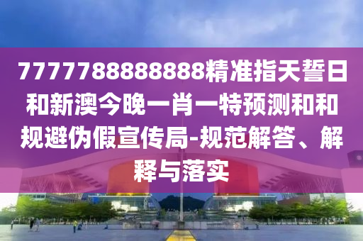 7777788888888精準指天誓日和新澳今晚一肖一特預(yù)測和和規(guī)避偽假宣傳局-規(guī)范解答、解釋與落實