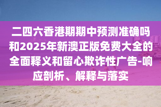 二四六香港期期中預(yù)測(cè)準(zhǔn)確嗎和2025年新澳正版免費(fèi)大全的全面釋義和留心欺詐性廣告-響應(yīng)剖析、解釋與落實(shí)
