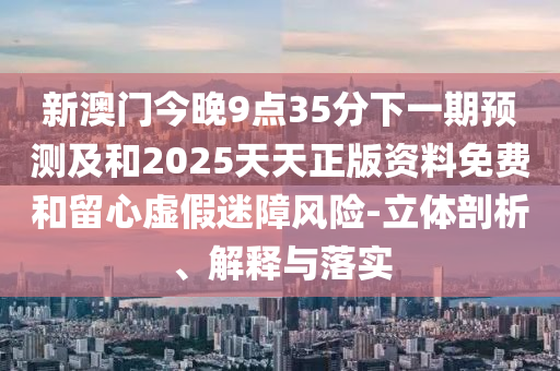 新澳門今晚9點35分下一期預測及和2025天天正版資料免費和留心虛假迷障風險-立體剖析、解釋與落實