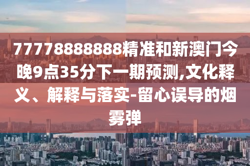 77778888888精準(zhǔn)和新澳門今晚9點35分下一期預(yù)測,文化釋義、解釋與落實-留心誤導(dǎo)的煙霧彈