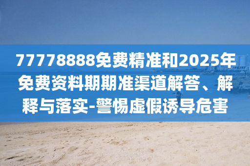 77778888免費(fèi)精準(zhǔn)和2025年免費(fèi)資料期期準(zhǔn)渠道解答、解釋與落實-警惕虛假誘導(dǎo)危害