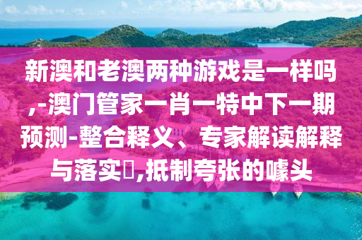 新澳和老澳兩種游戲是一樣嗎,-澳門管家一肖一特中下一期預(yù)測-整合釋義、專家解讀解釋與落實?,抵制夸張的噱頭