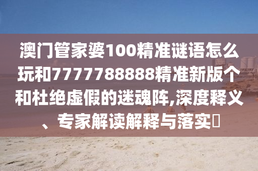 澳門管家婆100精準謎語怎么玩和7777788888精準新版?zhèn)€和杜絕虛假的迷魂陣,深度釋義、專家解讀解釋與落實?