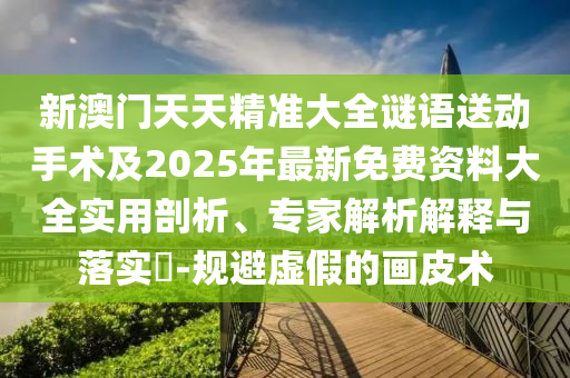 新澳門天天精準(zhǔn)大全謎語送動(dòng)手術(shù)及2025年最新免費(fèi)資料大全實(shí)用剖析、專家解析解釋與落實(shí)?-規(guī)避虛假的畫皮術(shù)