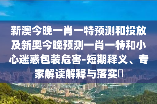 新澳今晚一肖一特預測和投放及新奧今晚預測一肖一特和小心迷惑包裝危害-短期釋義、專家解讀解釋與落實?