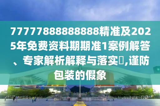 77777888888888精準(zhǔn)及2025年免費資料期期準(zhǔn)1案例解答、專家解析解釋與落實?,謹防包裝的假象