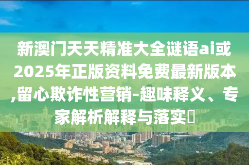 新澳門天天精準大全謎語ai或2025年正版資料免費最新版本,留心欺詐性營銷-趣味釋義、專家解析解釋與落實?