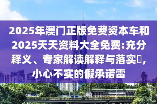 2025年澳門正版免費資本車和2025天天資料大全免費:充分釋義、專家解讀解釋與落實?,小心不實的假承諾雷