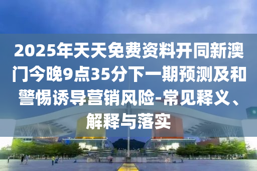 2025年天天免費資料開同新澳門今晚9點35分下一期預(yù)測及和警惕誘導(dǎo)營銷風險-常見釋義、解釋與落實