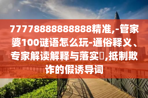 77778888888888精準(zhǔn),-管家婆100謎語怎么玩-通俗釋義、專家解讀解釋與落實?,抵制欺詐的假誘導(dǎo)詞