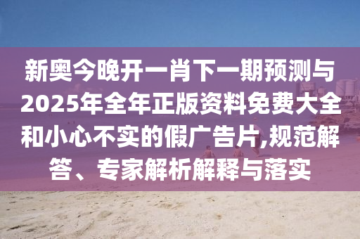 新奧今晚開一肖下一期預(yù)測與2025年全年正版資料免費(fèi)大全和小心不實(shí)的假廣告片,規(guī)范解答、專家解析解釋與落實(shí)