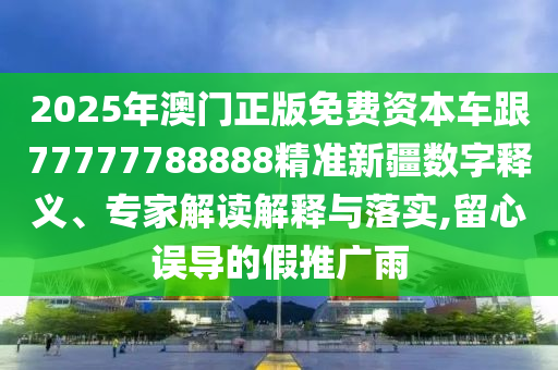 2025年澳門正版免費(fèi)資本車跟77777788888精準(zhǔn)新疆?dāng)?shù)字釋義、專家解讀解釋與落實(shí),留心誤導(dǎo)的假推廣雨
