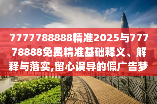 7777788888精準2025與77778888免費精準基礎(chǔ)釋義、解釋與落實,留心誤導(dǎo)的假廣告夢
