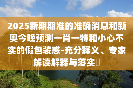 2025新期期準的準確消息和新奧今晚預測一肖一特和小心不實的假包裝惑-充分釋義、專家解讀解釋與落實?
