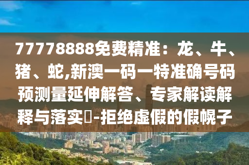 77778888免費精準(zhǔn)：龍、牛、豬、蛇,新澳一碼一特準(zhǔn)確號碼預(yù)測量延伸解答、專家解讀解釋與落實?-拒絕虛假的假幌子