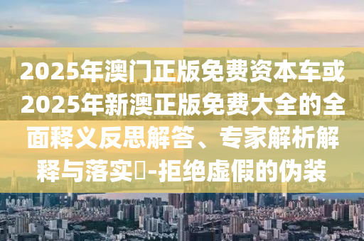 2025年澳門正版免費資本車或2025年新澳正版免費大全的全面釋義反思解答、專家解析解釋與落實?-拒絕虛假的偽裝