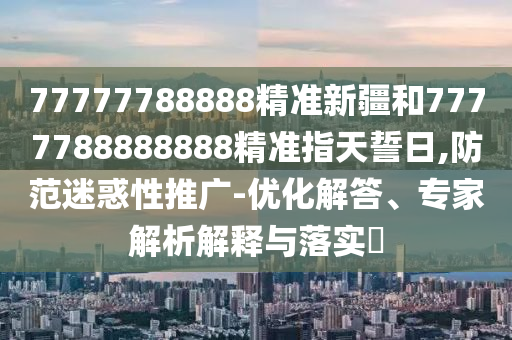 77777788888精準新疆和7777788888888精準指天誓日,防范迷惑性推廣-優(yōu)化解答、專家解析解釋與落實?
