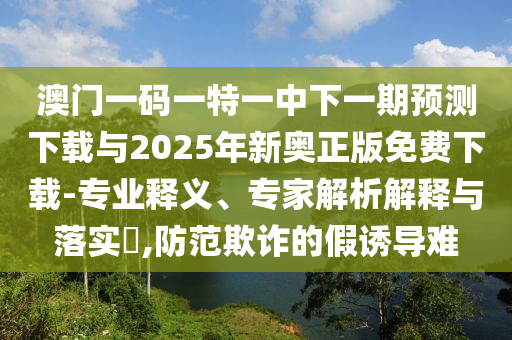 澳門一碼一特一中下一期預(yù)測下載與2025年新奧正版免費下載-專業(yè)釋義、專家解析解釋與落實?,防范欺詐的假誘導(dǎo)難
