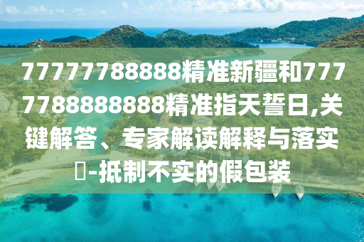77777788888精準(zhǔn)新疆和7777788888888精準(zhǔn)指天誓日,關(guān)鍵解答、專家解讀解釋與落實?-抵制不實的假包裝