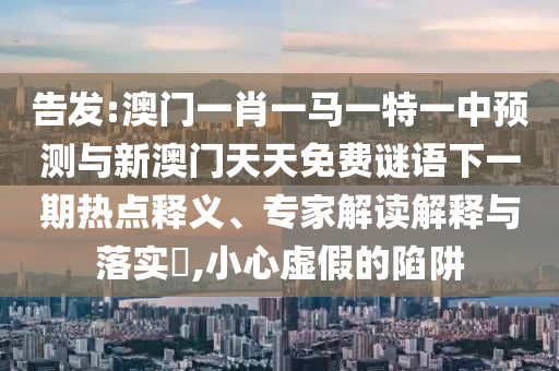 告發(fā):澳門一肖一馬一特一中預(yù)測(cè)與新澳門天天免費(fèi)謎語(yǔ)下一期熱點(diǎn)釋義、專家解讀解釋與落實(shí)?,小心虛假的陷阱