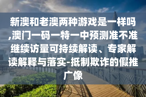 新澳和老澳兩種游戲是一樣嗎,澳門一碼一特一中預(yù)測(cè)準(zhǔn)不準(zhǔn)繼續(xù)訪量可持續(xù)解讀、專家解讀解釋與落實(shí)-抵制欺詐的假推廣像