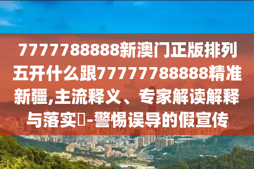 7777788888新澳門正版排列五開什么跟77777788888精準(zhǔn)新疆,主流釋義、專家解讀解釋與落實(shí)?-警惕誤導(dǎo)的假宣傳