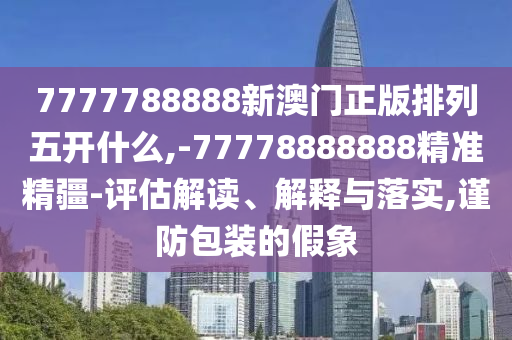 7777788888新澳門正版排列五開什么,-77778888888精準(zhǔn)精疆-評(píng)估解讀、解釋與落實(shí),謹(jǐn)防包裝的假象