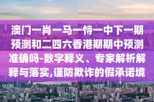 澳門一肖一馬一恃一中下一期預測和二四六香港期期中預測準確嗎-數(shù)字釋義、專家解析解釋與落實,謹防欺詐的假承諾境