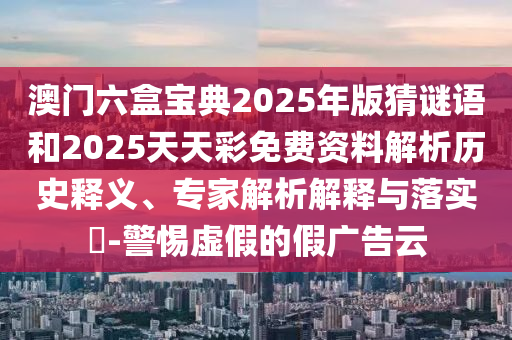 澳門六盒寶典2025年版猜謎語和2025天天彩免費資料解析歷史釋義、專家解析解釋與落實?-警惕虛假的假廣告云