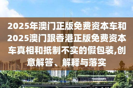 2025年澳門正版免費資本車和2025澳門跟香港正版免費資本車真相和抵制不實的假包裝,創(chuàng)意解答、解釋與落實