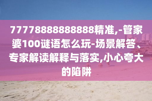 77778888888888精準(zhǔn),-管家婆100謎語怎么玩-場景解答、專家解讀解釋與落實,小心夸大的陷阱