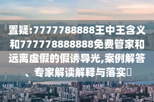 置疑:7777788888王中王含義和777778888888免費(fèi)管家和遠(yuǎn)離虛假的假誘導(dǎo)光,案例解答、專家解讀解釋與落實(shí)?