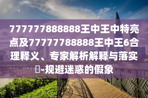 777777888888王中王中特亮點(diǎn)及77777788888王中王6合理釋義、專(zhuān)家解析解釋與落實(shí)?-規(guī)避迷惑的假象