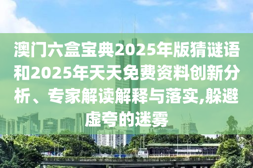 澳門六盒寶典2025年版猜謎語和2025年天天免費資料創(chuàng)新分析、專家解讀解釋與落實,躲避虛夸的迷霧
