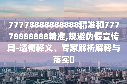 77778888888888精準(zhǔn)和77778888888精準(zhǔn),規(guī)避偽假宣傳局-透徹釋義、專家解析解釋與落實(shí)?