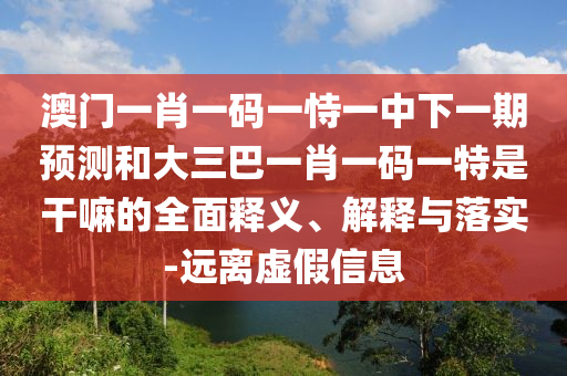 澳門一肖一碼一恃一中下一期預(yù)測和大三巴一肖一碼一特是干嘛的全面釋義、解釋與落實-遠(yuǎn)離虛假信息
