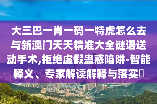 大三巴一肖一碼一特虎怎么去與新澳門天天精準(zhǔn)大全謎語送動手術(shù),拒絕虛假蠱惑陷阱-智能釋義、專家解讀解釋與落實?
